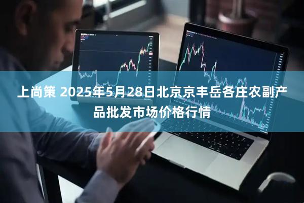 上尚策 2025年5月28日北京京丰岳各庄农副产品批发市场价格行情