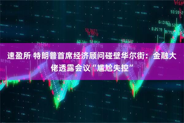 速盈所 特朗普首席经济顾问碰壁华尔街：金融大佬透露会议“尴尬失控”