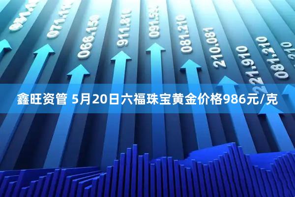 鑫旺资管 5月20日六福珠宝黄金价格986元/克