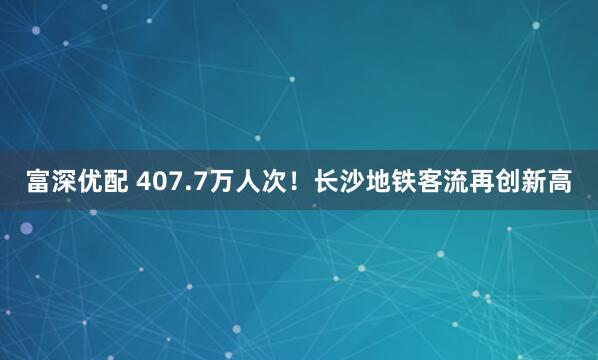 富深优配 407.7万人次！长沙地铁客流再创新高