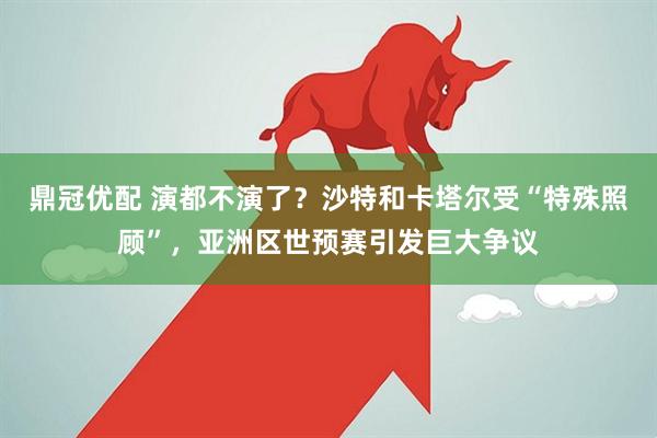 鼎冠优配 演都不演了？沙特和卡塔尔受“特殊照顾”，亚洲区世预赛引发巨大争议