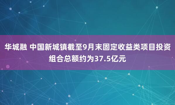 华城融 中国新城镇截至9月末固定收益类项目投资组合总额约为37.5亿元