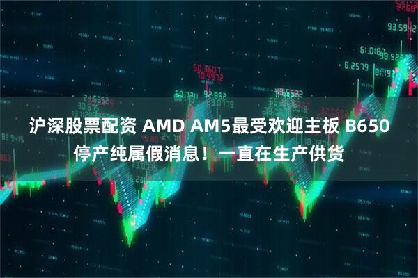 沪深股票配资 AMD AM5最受欢迎主板 B650停产纯属假消息！一直在生产供货