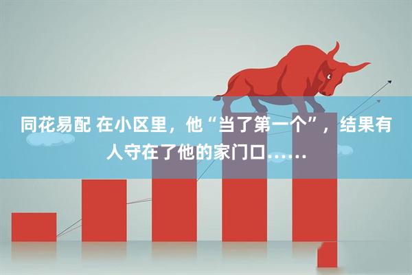 同花易配 在小区里，他“当了第一个”，结果有人守在了他的家门口……