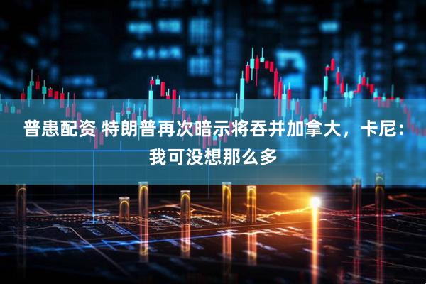 普患配资 特朗普再次暗示将吞并加拿大，卡尼：我可没想那么多