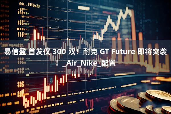 易信盈 首发仅 300 双！耐克 GT Future 即将突袭！_Air_Nike_配置
